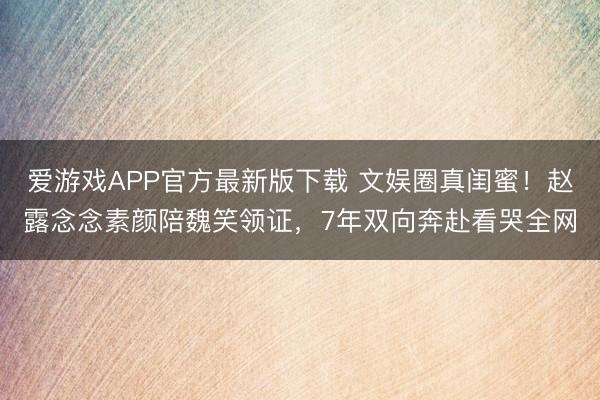 爱游戏APP官方最新版下载 文娱圈真闺蜜!赵露念念素颜陪魏笑领证,7年双向奔赴看哭全网