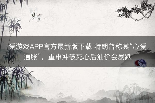 爱游戏APP官方最新版下载 特朗普称其“心爱通胀”,重申冲破死心后油价会暴跌