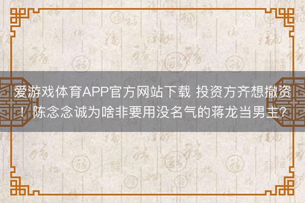 爱游戏体育APP官方网站下载 投资方齐想撤资!陈念念诚为啥非要用没名气的蒋龙当男主?