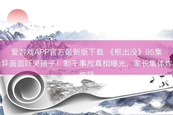 爱游戏APP官方最新版下载 《熊出没》95集诡异画面吓哭孩子!制干事故真相曝光,家长集体炸锅