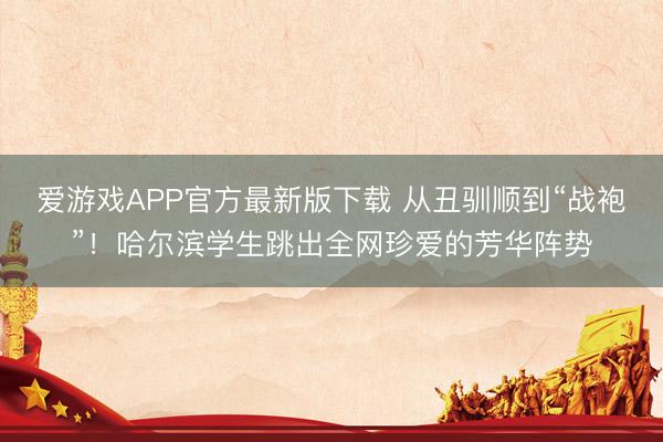 爱游戏APP官方最新版下载 从丑驯顺到“战袍”！哈尔滨学生跳出全网珍爱的芳华阵势