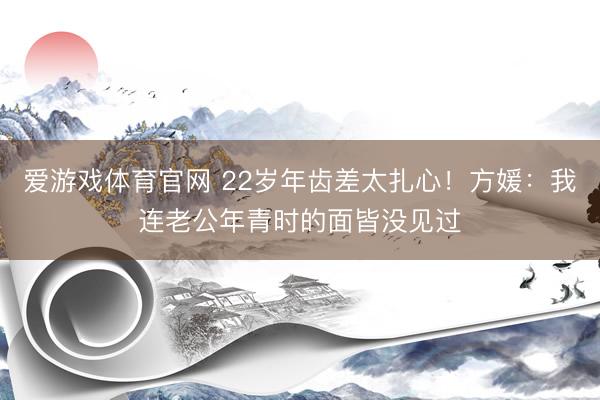 爱游戏体育官网 22岁年齿差太扎心!方媛:我连老公年青时的面皆没见过