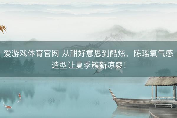 爱游戏体育官网 从甜好意思到酷炫,陈瑶氧气感造型让夏季簇新凉爽!