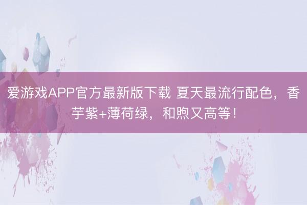 爱游戏APP官方最新版下载 夏天最流行配色,香芋紫+薄荷绿,和煦又高等!