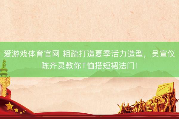 爱游戏体育官网 粗疏打造夏季活力造型,吴宣仪陈齐灵教你T恤搭短裙法门!