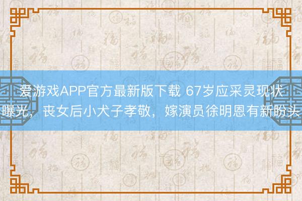 爱游戏APP官方最新版下载 67岁应采灵现状曝光,丧女后小犬子孝敬,嫁演员徐明恩有新盼头