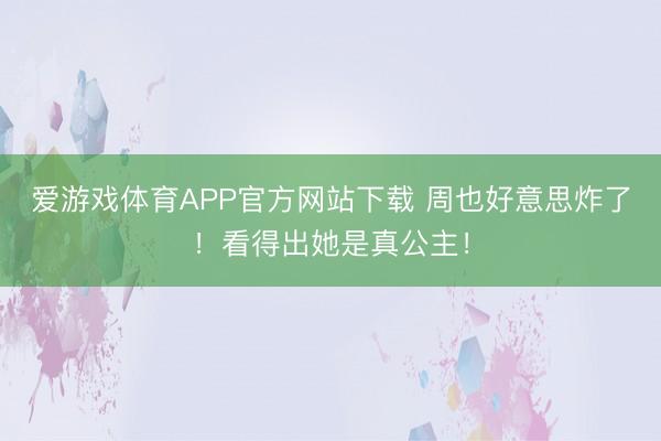 爱游戏体育APP官方网站下载 周也好意思炸了!看得出她是真公主!
