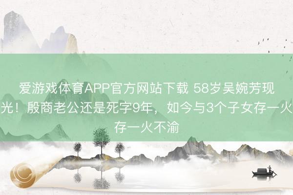 爱游戏体育APP官方网站下载 58岁吴婉芳现状曝光!殷商老公还是死字9年,如今与3个子女存一火不渝