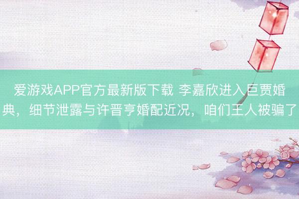 爱游戏APP官方最新版下载 李嘉欣进入巨贾婚典,细节泄露与许晋亨婚配近况,咱们王人被骗了
