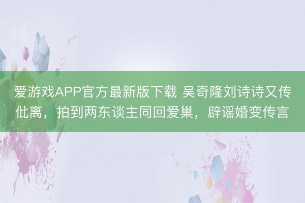爱游戏APP官方最新版下载 吴奇隆刘诗诗又传仳离,拍到两东谈主同回爱巢,辟谣婚变传言