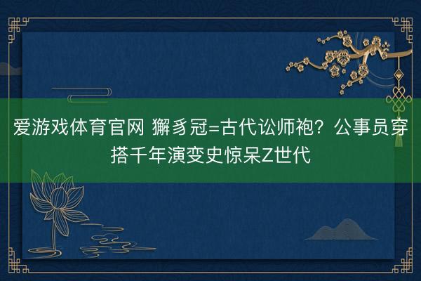 爱游戏体育官网 獬豸冠=古代讼师袍?公事员穿搭千年演变史惊呆Z世代