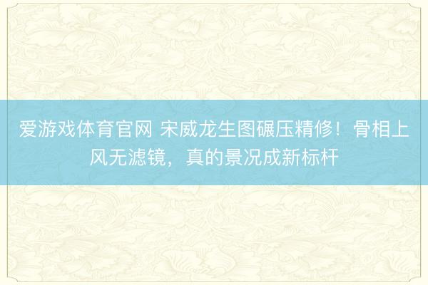 爱游戏体育官网 宋威龙生图碾压精修!骨相上风无滤镜,真的景况成新标杆