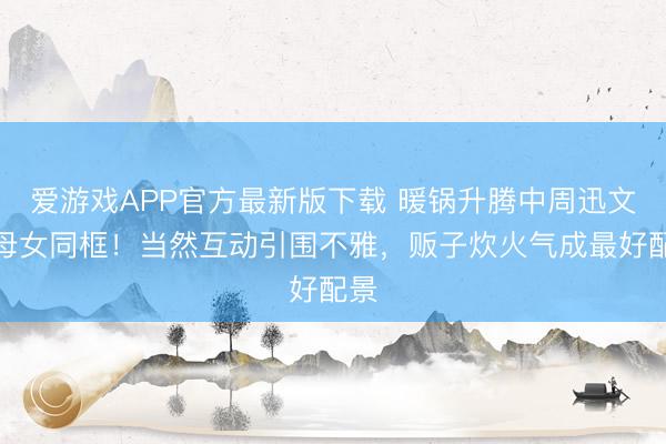 爱游戏APP官方最新版下载 暖锅升腾中周迅文淇母女同框！当然互动引围不雅，贩子炊火气成最好配景