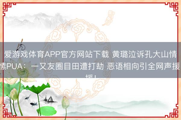 爱游戏体育APP官方网站下载 黄璐泣诉孔大山情愫PUA:一又友圈目田遭打劫 恶语相向引全网声援!