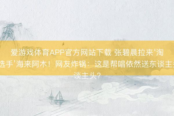 爱游戏体育APP官方网站下载 张碧晨拉来‘淘汰选手’海来阿木!网友炸锅:这是帮唱依然送东谈主头?