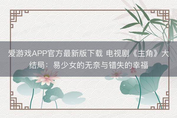 爱游戏APP官方最新版下载 电视剧《主角》大结局:易少女的无奈与错失的幸福