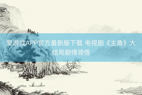 爱游戏APP官方最新版下载 电视剧《主角》大结局剧情领悟