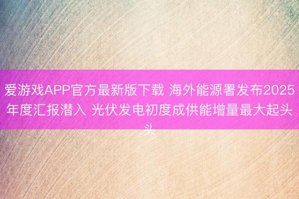 爱游戏APP官方最新版下载 海外能源署发布2025年度汇报潜入 光伏发电初度成供能增量最大起头