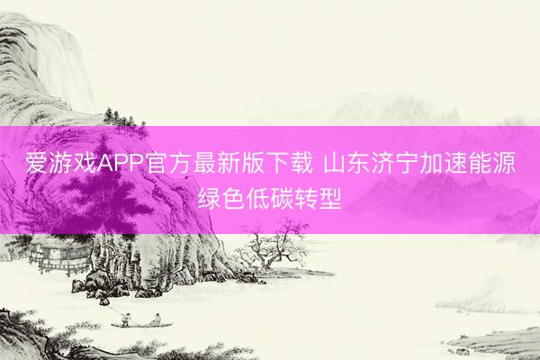 爱游戏APP官方最新版下载 山东济宁加速能源绿色低碳转型
