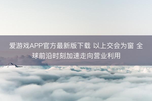爱游戏APP官方最新版下载 以上交会为窗 全球前沿时刻加速走向营业利用