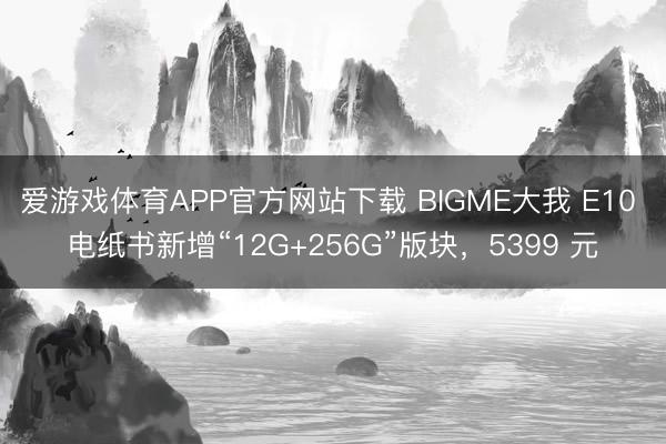 爱游戏体育APP官方网站下载 BIGME大我 E10 电纸书新增“12G+256G”版块,5399 元