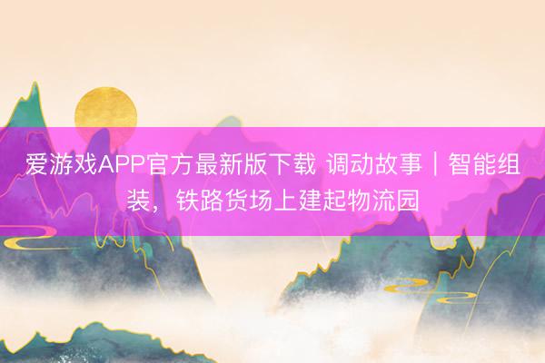 爱游戏APP官方最新版下载 调动故事|智能组装,铁路货场上建起物流园
