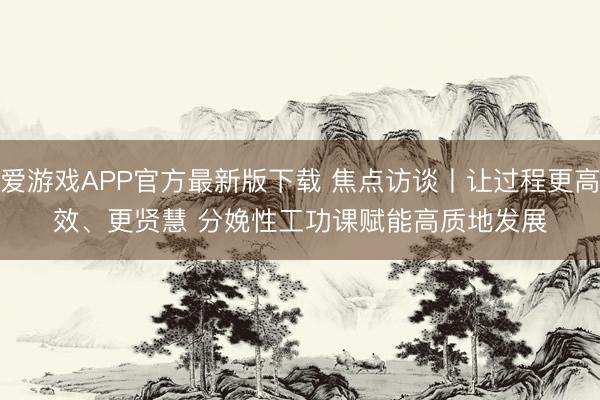 爱游戏APP官方最新版下载 焦点访谈丨让过程更高效、更贤慧 分娩性工功课赋能高质地发展