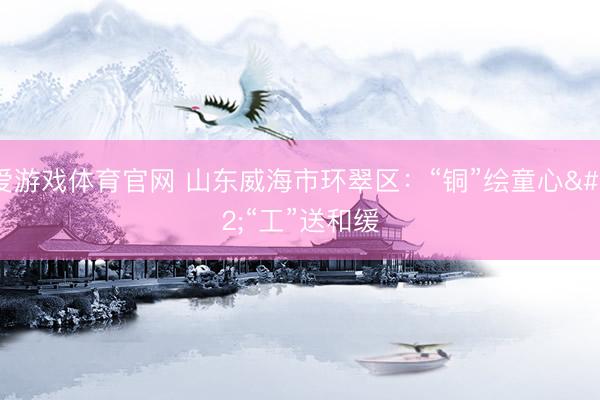 爱游戏体育官网 山东威海市环翠区:“铜”绘童心 “工”送和缓
