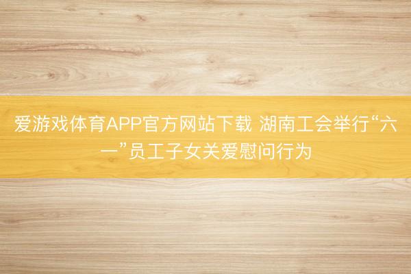爱游戏体育APP官方网站下载 湖南工会举行“六一”员工子女关爱慰问行为