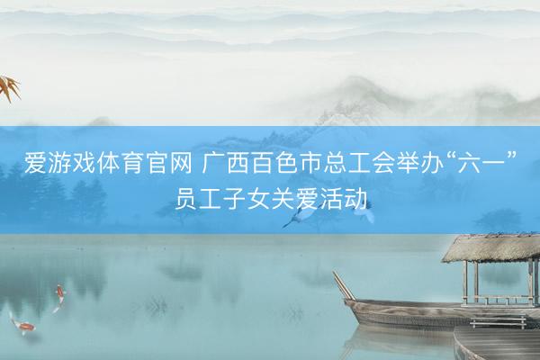 爱游戏体育官网 广西百色市总工会举办“六一”员工子女关爱活动