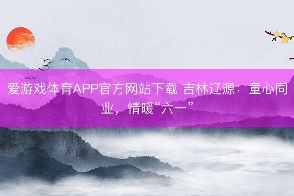 爱游戏体育APP官方网站下载 吉林辽源:童心同业,情暖“六一”