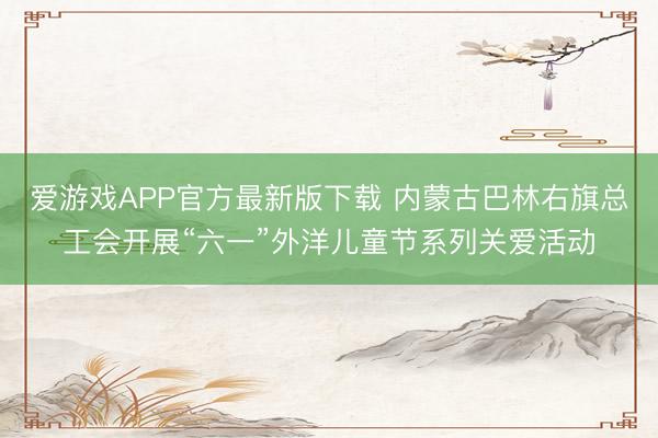 爱游戏APP官方最新版下载 内蒙古巴林右旗总工会开展“六一”外洋儿童节系列关爱活动
