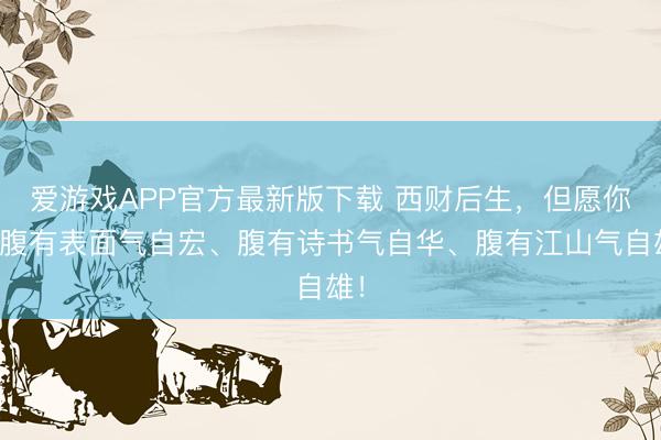 爱游戏APP官方最新版下载 西财后生,但愿你们腹有表面气自宏、腹有诗书气自华、腹有江山气自雄!
