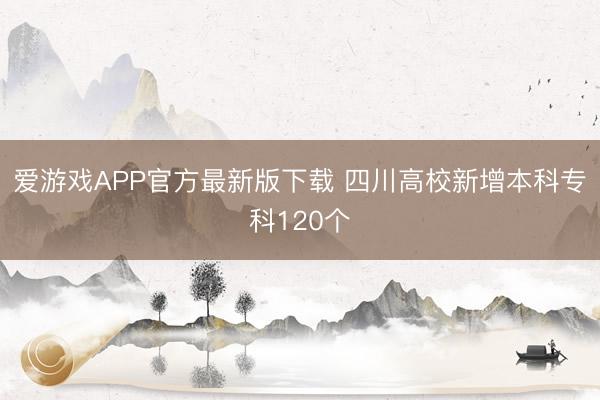爱游戏APP官方最新版下载 四川高校新增本科专科120个