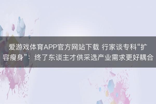爱游戏体育APP官方网站下载 行家谈专科“扩容瘦身”:终了东谈主才供采选产业需求更好耦合