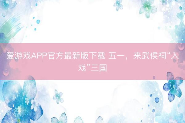 爱游戏APP官方最新版下载 五一，来武侯祠“入戏”三国