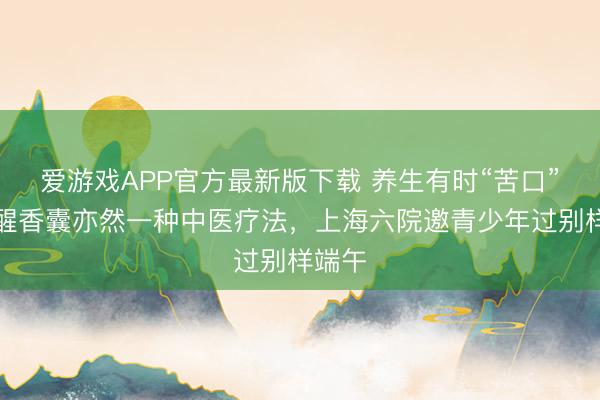 爱游戏APP官方最新版下载 养生有时“苦口”,提醒香囊亦然一种中医疗法,上海六院邀青少年过别样端午