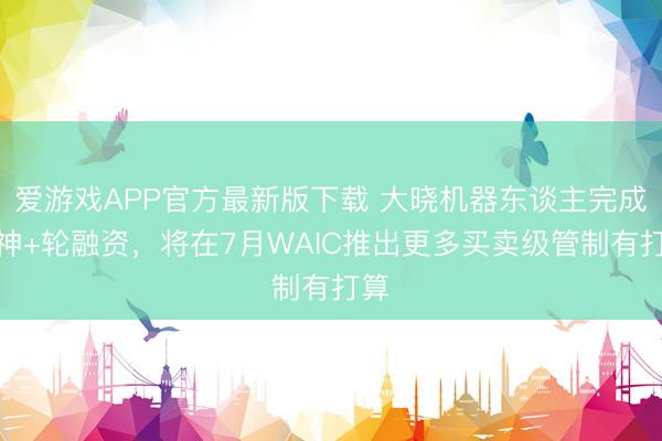 爱游戏APP官方最新版下载 大晓机器东谈主完成天神+轮融资,将在7月WAIC推出更多买卖级管制有打算