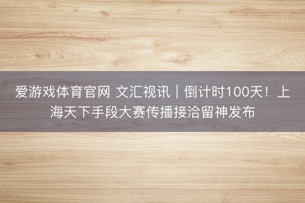 爱游戏体育官网 文汇视讯|倒计时100天!上海天下手段大赛传播接洽留神发布