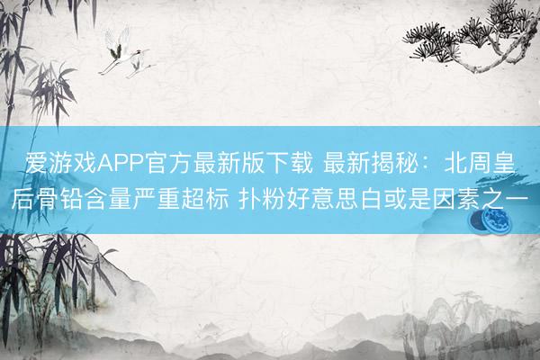 爱游戏APP官方最新版下载 最新揭秘:北周皇后骨铅含量严重超标 扑粉好意思白或是因素之一
