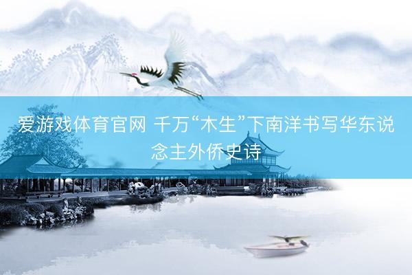 爱游戏体育官网 千万“木生”下南洋书写华东说念主外侨史诗