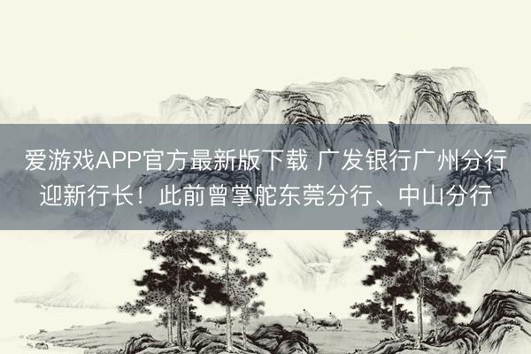 爱游戏APP官方最新版下载 广发银行广州分行迎新行长!此前曾掌舵东莞分行、中山分行