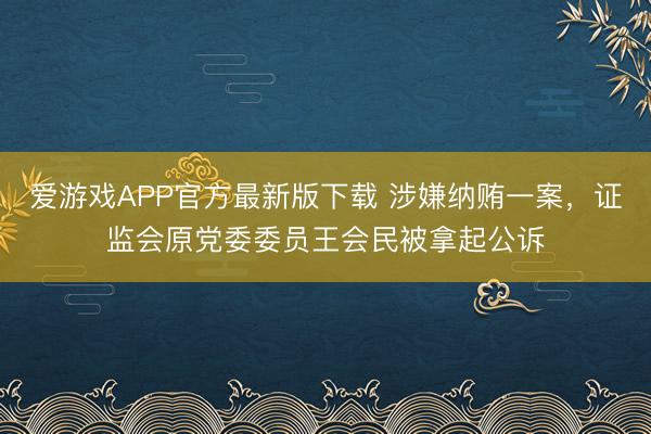 爱游戏APP官方最新版下载 涉嫌纳贿一案,证监会原党委委员王会民被拿起公诉