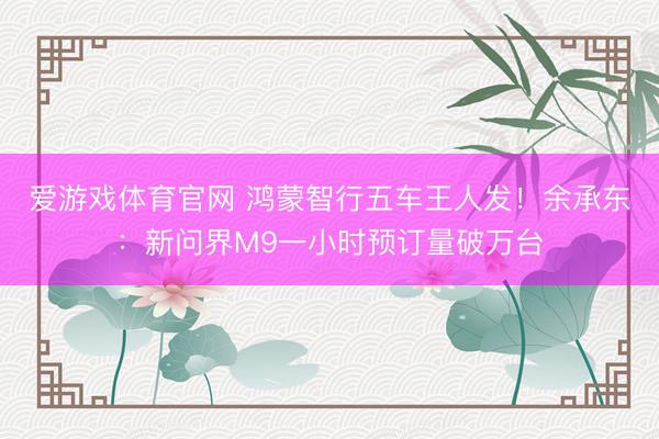 爱游戏体育官网 鸿蒙智行五车王人发！余承东：新问界M9一小时预订量破万台