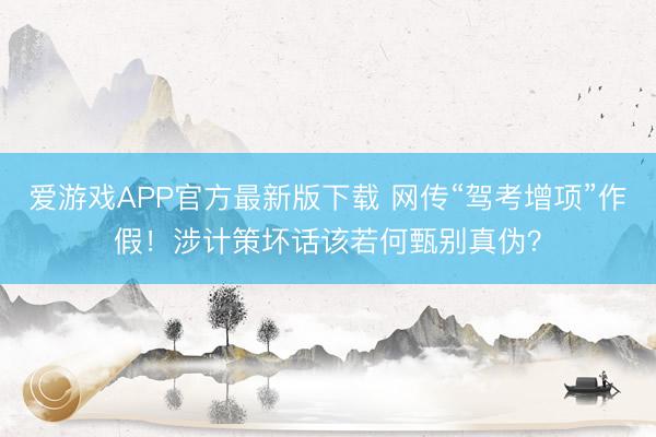 爱游戏APP官方最新版下载 网传“驾考增项”作假!涉计策坏话该若何甄别真伪?