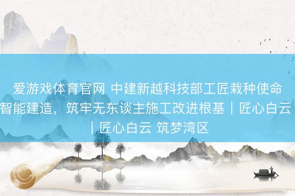 爱游戏体育官网 中建新越科技部工匠栽种使命室:深耕智能建造,筑牢无东谈主施工改进根基|匠心白云 筑梦湾区