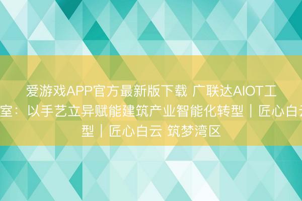爱游戏APP官方最新版下载 广联达AIOT工匠栽培责任室:以手艺立异赋能建筑产业智能化转型|匠心白云 筑梦湾区
