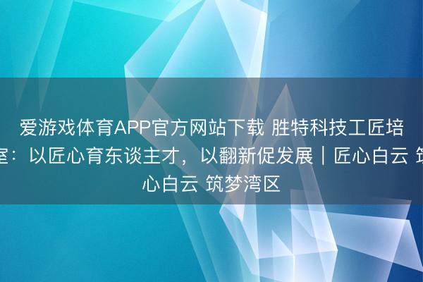爱游戏体育APP官方网站下载 胜特科技工匠培育职责室:以匠心育东谈主才,以翻新促发展|匠心白云 筑梦湾区