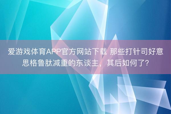 爱游戏体育APP官方网站下载 那些打针司好意思格鲁肽减重的东谈主，其后如何了？