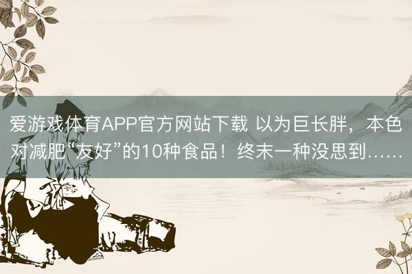 爱游戏体育APP官方网站下载 以为巨长胖,本色对减肥“友好”的10种食品!终末一种没思到……